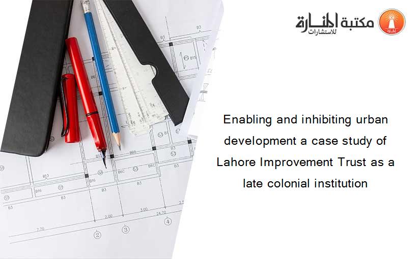 Enabling and inhibiting urban development a case study of Lahore Improvement Trust as a late colonial institution