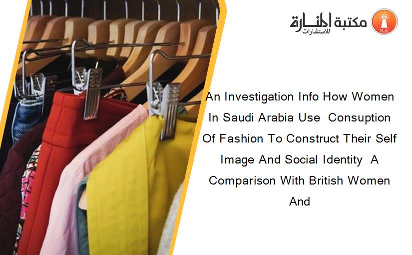 An Investigation Info How Women In Saudi Arabia Use  Consuption Of Fashion To Construct Their Self Image And Social Identity  A Comparison With British Women And