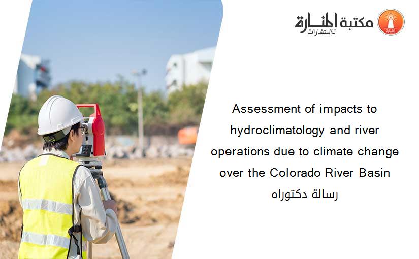 Assessment of impacts to hydroclimatology and river operations due to climate change over the Colorado River Basin رسالة دكتوراه