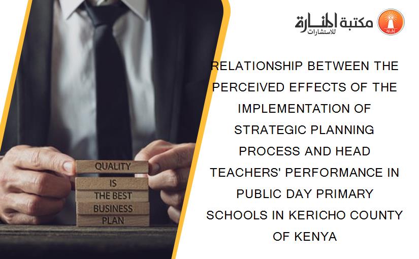 RELATIONSHIP BETWEEN THE PERCEIVED EFFECTS OF THE IMPLEMENTATION OF STRATEGIC PLANNING PROCESS AND HEAD TEACHERS' PERFORMANCE IN PUBLIC DAY PRIMARY SCHOOLS IN KERICHO COUNTY OF KENYA