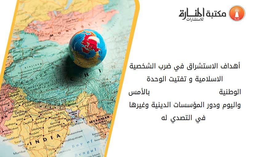 أهداف الاستشراق في ضرب الشخصية الاسلامية و تفتيت الوحدة الوطنية                            بالأمس واليوم ودور المؤسسات الدينية وغيرها في التصدي له .