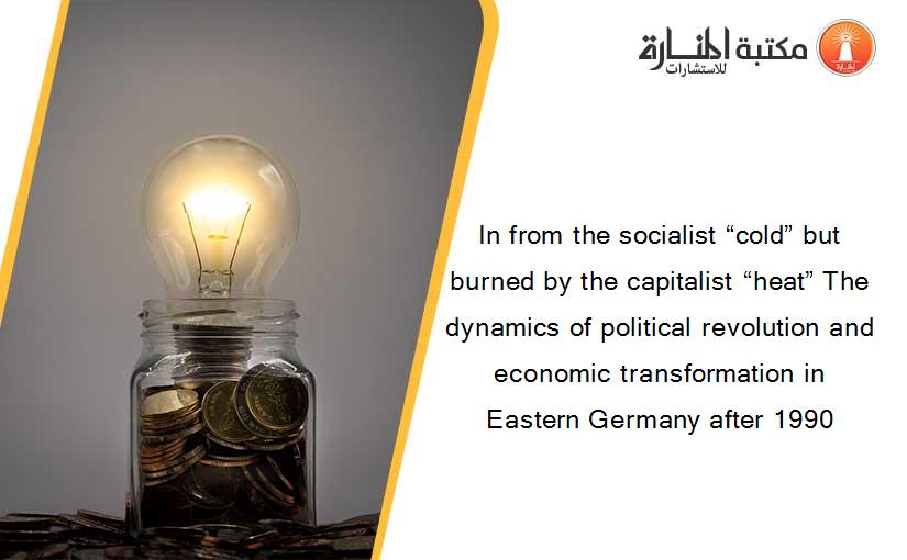 In from the socialist “cold” but burned by the capitalist “heat” The dynamics of political revolution and economic transformation in Eastern Germany after 1990