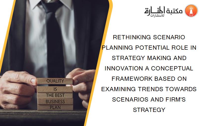 RETHINKING SCENARIO PLANNING POTENTIAL ROLE IN STRATEGY MAKING AND INNOVATION A CONCEPTUAL FRAMEWORK BASED ON EXAMINING TRENDS TOWARDS SCENARIOS AND FIRM'S STRATEGY