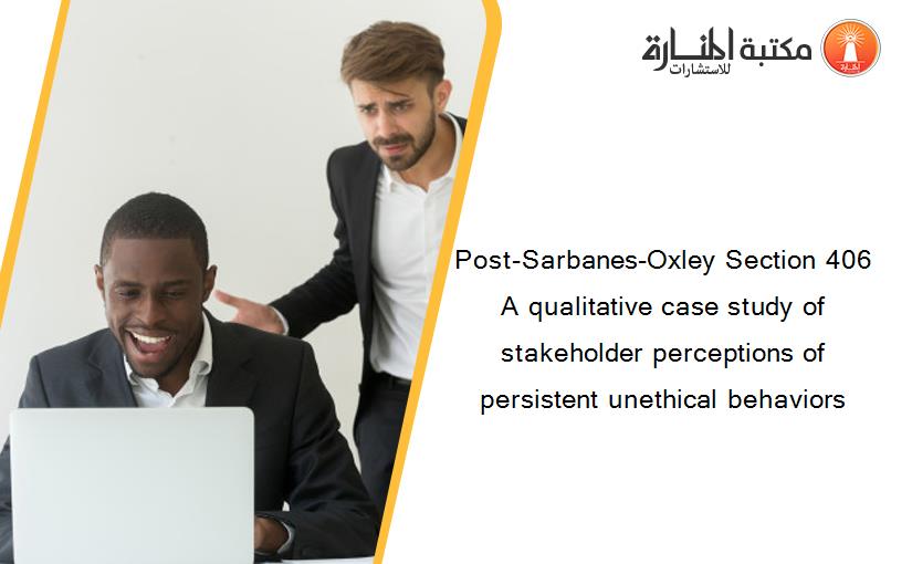 Post-Sarbanes-Oxley Section 406 A qualitative case study of stakeholder perceptions of persistent unethical behaviors