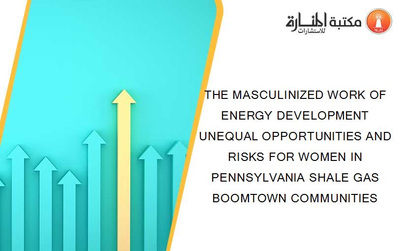 THE MASCULINIZED WORK OF ENERGY DEVELOPMENT UNEQUAL OPPORTUNITIES AND RISKS FOR WOMEN IN PENNSYLVANIA SHALE GAS BOOMTOWN COMMUNITIES