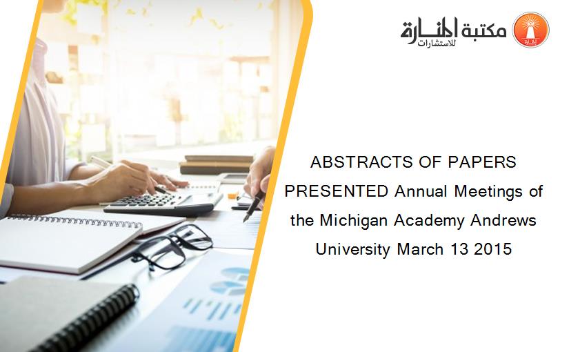 ABSTRACTS OF PAPERS PRESENTED Annual Meetings of the Michigan Academy Andrews University March 13 2015