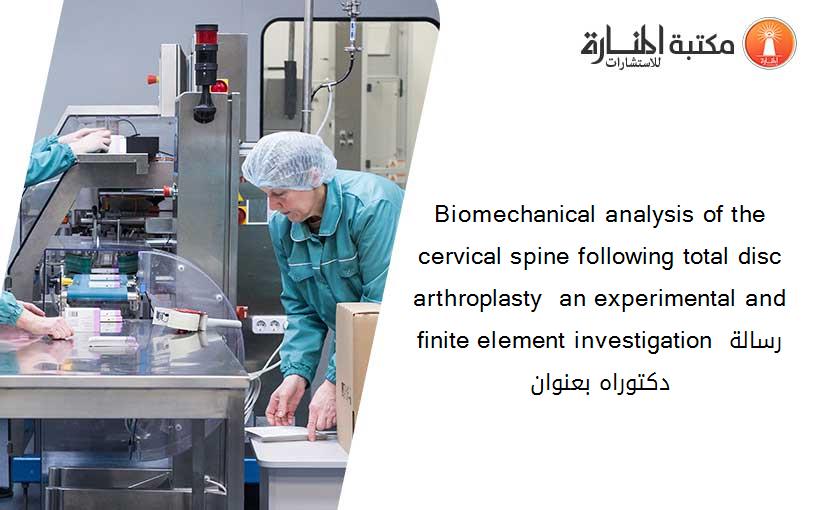 Biomechanical analysis of the cervical spine following total disc arthroplasty  an experimental and finite element investigation رسالة دكتوراه بعنوان