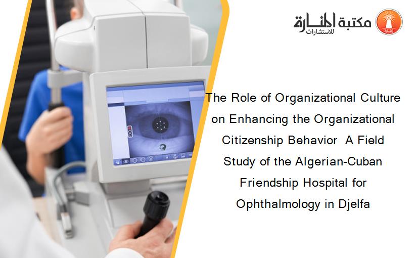 The Role of Organizational Culture on Enhancing the Organizational Citizenship Behavior  A Field Study of the Algerian-Cuban Friendship Hospital for Ophthalmology in Djelfa
