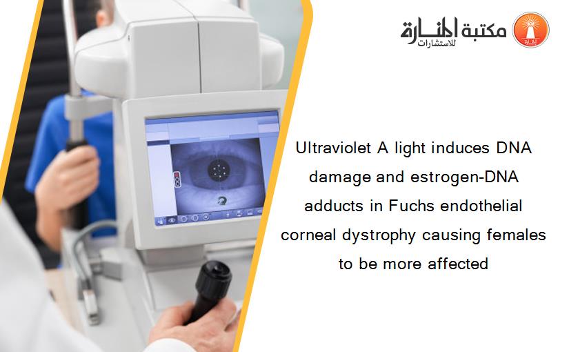 Ultraviolet A light induces DNA damage and estrogen-DNA adducts in Fuchs endothelial corneal dystrophy causing females to be more affected