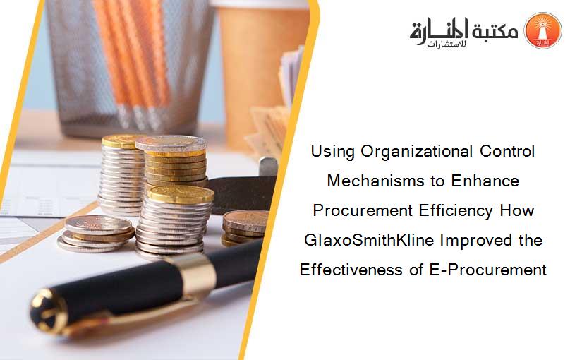 Using Organizational Control Mechanisms to Enhance Procurement Efficiency How GlaxoSmithKline Improved the Effectiveness of E-Procurement