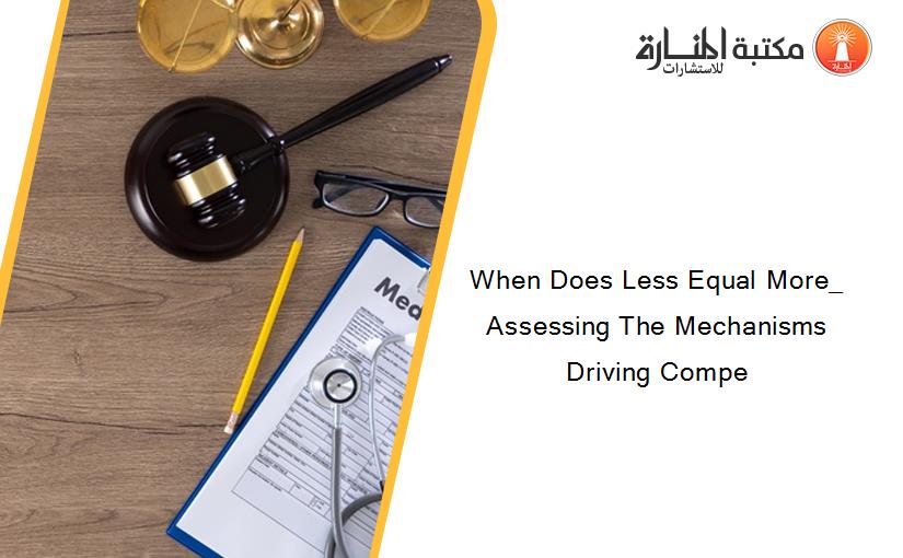 When Does Less Equal More_ Assessing The Mechanisms Driving Compe