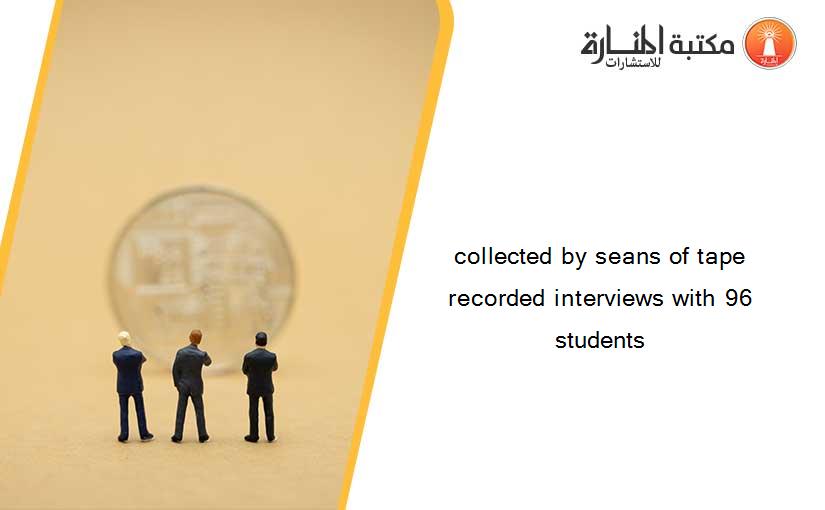 collected by seans of tape recorded interviews with 96 students