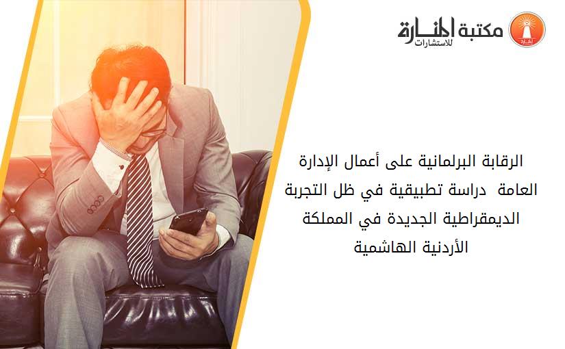 الرقابة البرلمانية على أعمال الإدارة العامة  دراسة تطبيقية في ظل التجربة الديمقراطية الجديدة في المملكة الأردنية الهاشمية