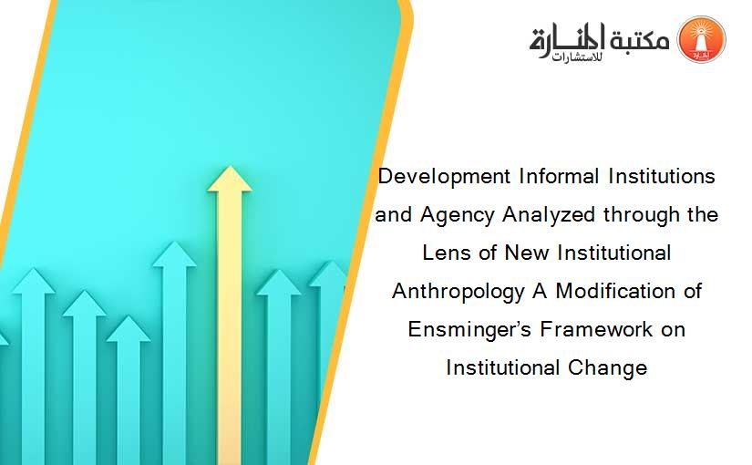 Development Informal Institutions and Agency Analyzed through the Lens of New Institutional Anthropology A Modification of Ensminger’s Framework on Institutional Change