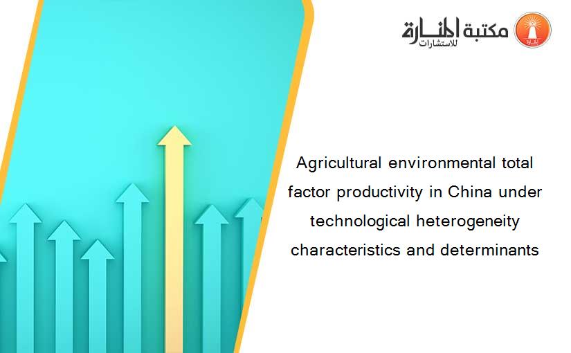 Agricultural environmental total factor productivity in China under technological heterogeneity characteristics and determinants