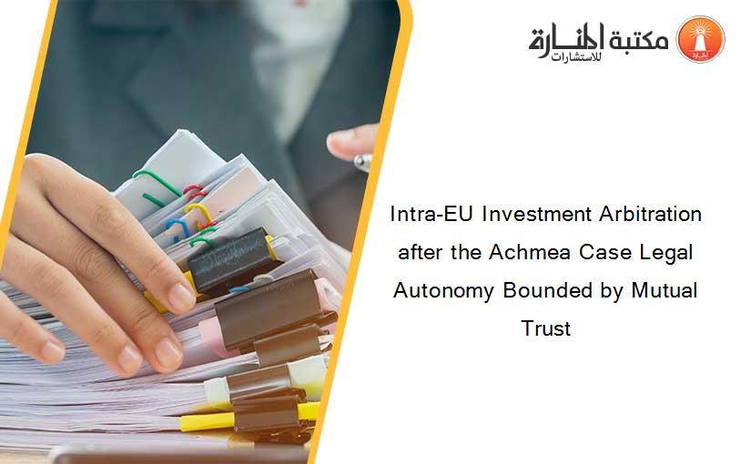 Intra-EU Investment Arbitration after the Achmea Case Legal Autonomy Bounded by Mutual Trust