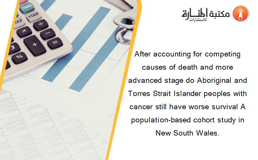 After accounting for competing causes of death and more advanced stage do Aboriginal and Torres Strait Islander peoples with cancer still have worse survival A population-based cohort study in New South Wales.