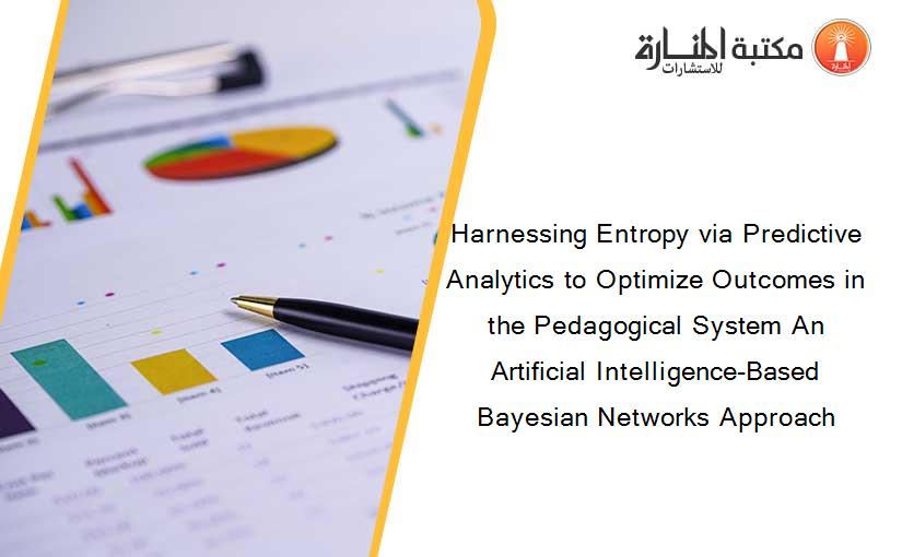 Harnessing Entropy via Predictive Analytics to Optimize Outcomes in the Pedagogical System An Artificial Intelligence-Based Bayesian Networks Approach