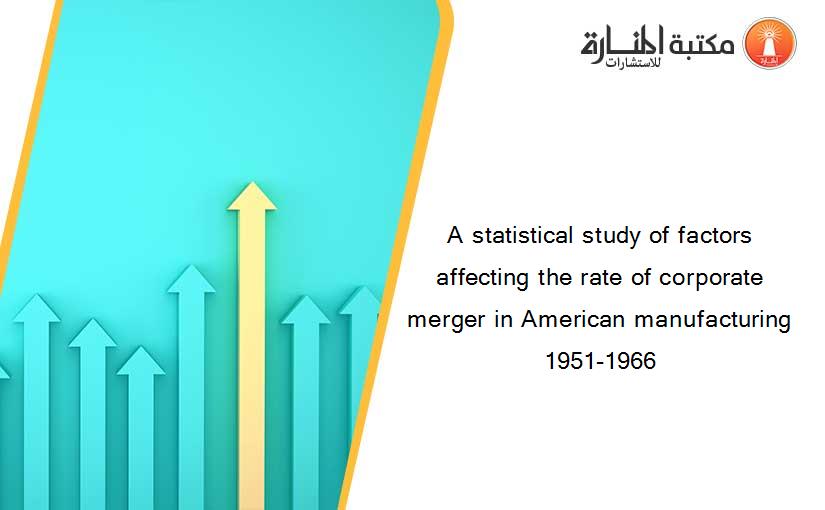 A statistical study of factors affecting the rate of corporate merger in American manufacturing 1951-1966
