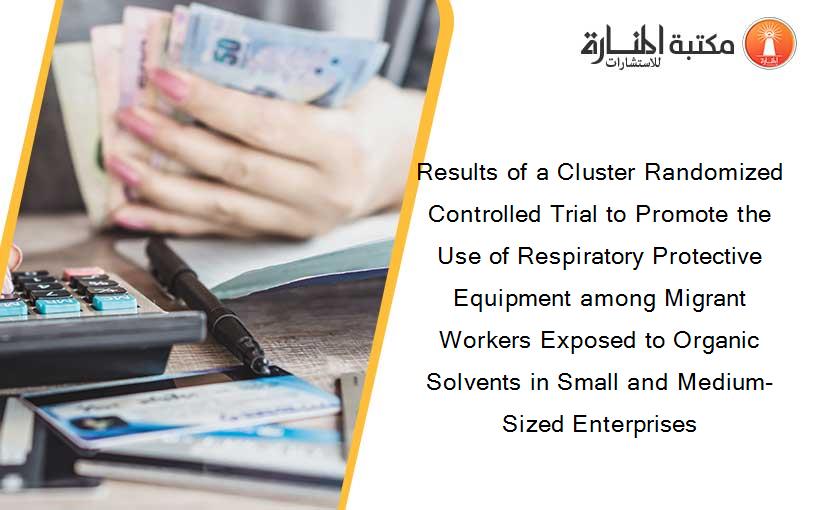 Results of a Cluster Randomized Controlled Trial to Promote the Use of Respiratory Protective Equipment among Migrant Workers Exposed to Organic Solvents in Small and Medium-Sized Enterprises