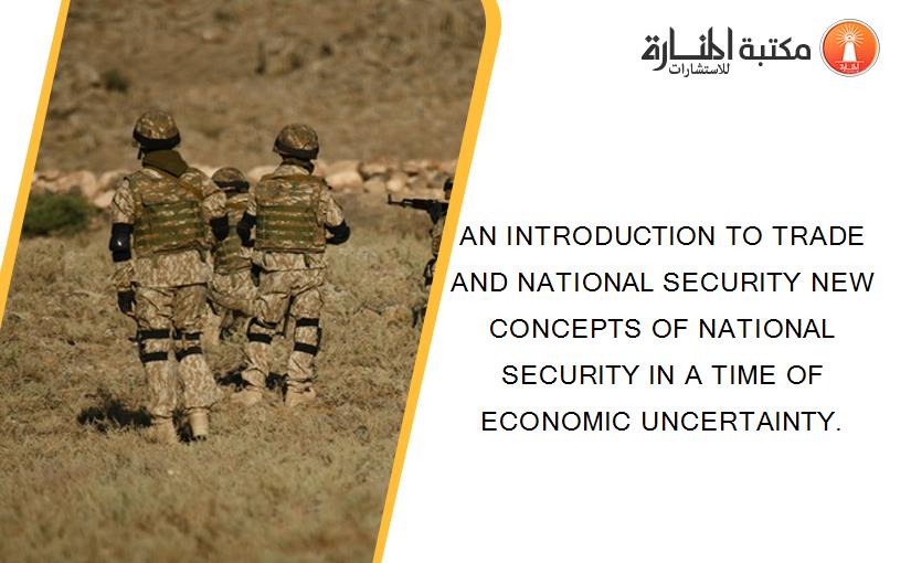 AN INTRODUCTION TO TRADE AND NATIONAL SECURITY NEW CONCEPTS OF NATIONAL SECURITY IN A TIME OF ECONOMIC UNCERTAINTY.