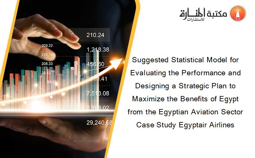 Suggested Statistical Model for Evaluating the Performance and Designing a Strategic Plan to Maximize the Benefits of Egypt from the Egyptian Aviation Sector Case Study Egyptair Airlines