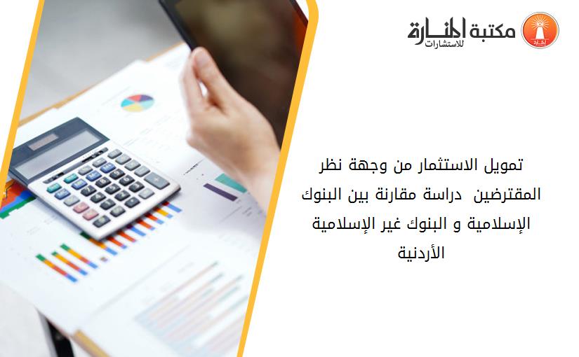 تمويل الاستثمار من وجهة نظر المقترضين  دراسة مقارنة بين البنوك الإسلامية و البنوك غير الإسلامية الأردنية