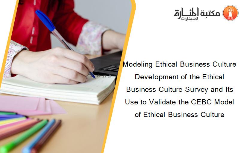 Modeling Ethical Business Culture Development of the Ethical Business Culture Survey and Its Use to Validate the CEBC Model of Ethical Business Culture