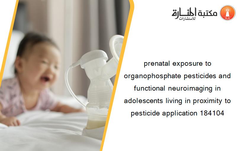 prenatal exposure to organophosphate pesticides and functional neuroimaging in adolescents living in proximity to pesticide application 184104