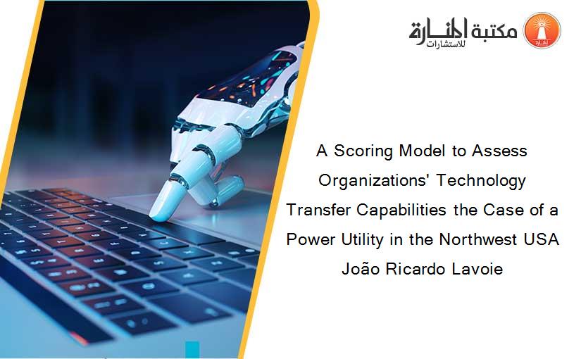 A Scoring Model to Assess Organizations' Technology Transfer Capabilities the Case of a Power Utility in the Northwest USA João Ricardo Lavoie