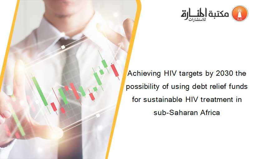 Achieving HIV targets by 2030 the possibility of using debt relief funds for sustainable HIV treatment in sub-Saharan Africa