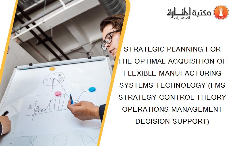 STRATEGIC PLANNING FOR THE OPTIMAL ACQUISITION OF FLEXIBLE MANUFACTURING SYSTEMS TECHNOLOGY (FMS STRATEGY CONTROL THEORY OPERATIONS MANAGEMENT DECISION SUPPORT)