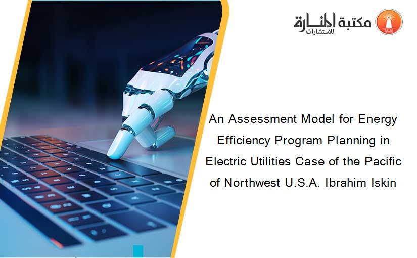 An Assessment Model for Energy Efficiency Program Planning in Electric Utilities Case of the Pacific of Northwest U.S.A. Ibrahim Iskin