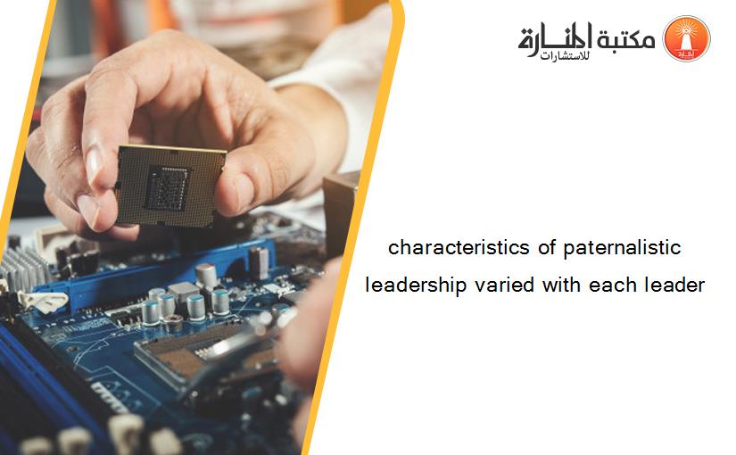 characteristics of paternalistic leadership varied with each leader