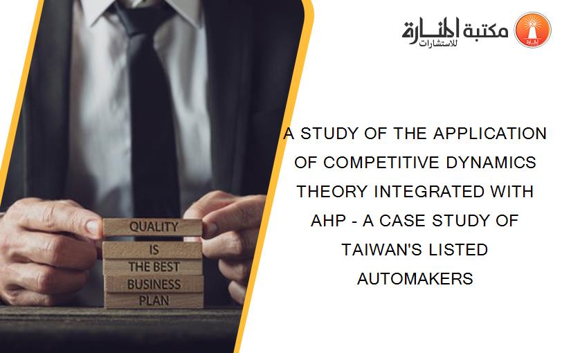 A STUDY OF THE APPLICATION OF COMPETITIVE DYNAMICS THEORY INTEGRATED WITH AHP - A CASE STUDY OF TAIWAN'S LISTED AUTOMAKERS
