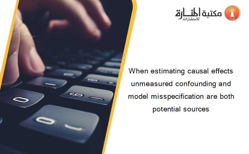 When estimating causal effects unmeasured confounding and model misspecification are both potential sources