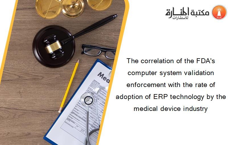 The correlation of the FDA's computer system validation enforcement with the rate of adoption of ERP technology by the medical device industry