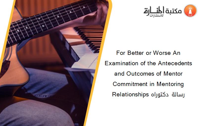 For Better or Worse An Examination of the Antecedents and Outcomes of Mentor Commitment in Mentoring Relationships رسالة دكتوراه