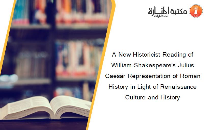 A New Historicist Reading of William Shakespeare’s Julius Caesar Representation of Roman History in Light of Renaissance Culture and History