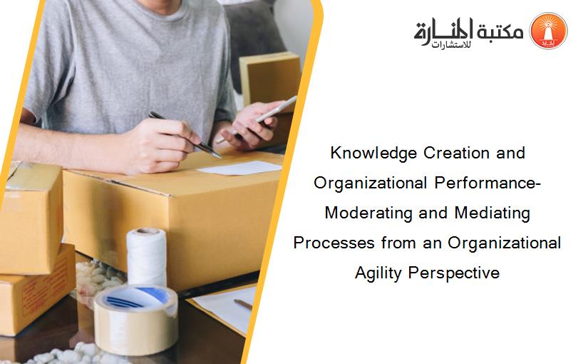 Knowledge Creation and Organizational Performance- Moderating and Mediating Processes from an Organizational Agility Perspective