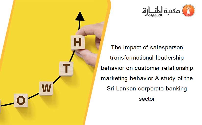 The impact of salesperson transformational leadership behavior on customer relationship marketing behavior A study of the Sri Lankan corporate banking sector