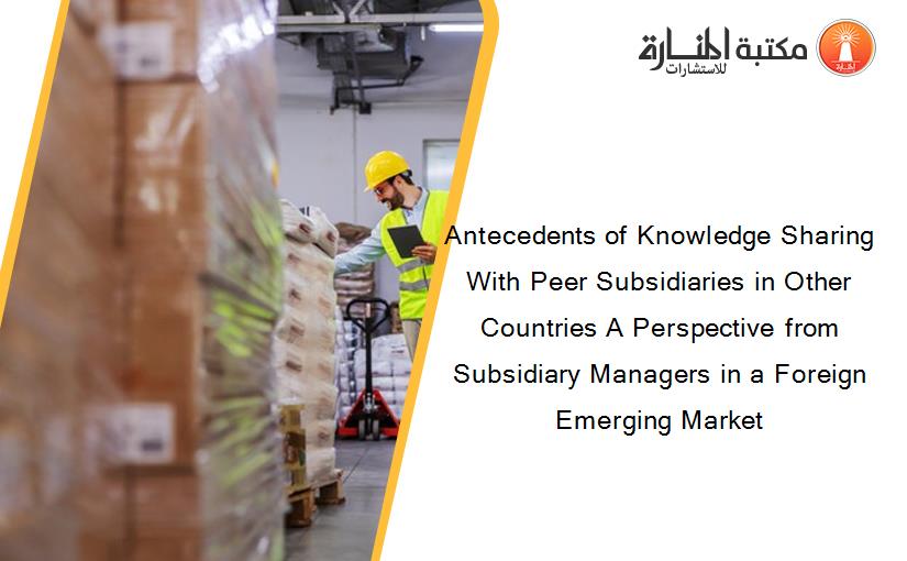 Antecedents of Knowledge Sharing With Peer Subsidiaries in Other Countries A Perspective from Subsidiary Managers in a Foreign Emerging Market