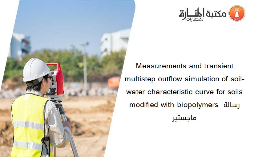 Measurements and transient multistep outflow simulation of soil-water characteristic curve for soils modified with biopolymers رسالة ماجستير