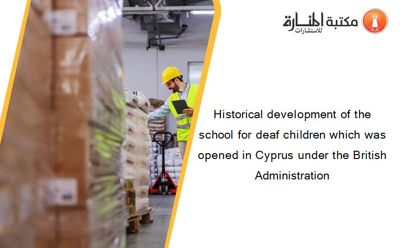 Historical development of the school for deaf children which was opened in Cyprus under the British Administration