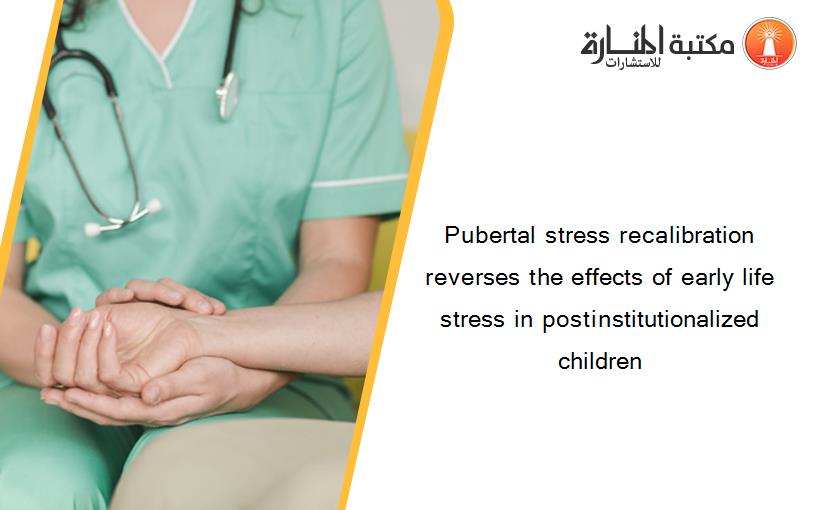 Pubertal stress recalibration reverses the effects of early life stress in postinstitutionalized children