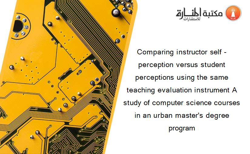 Comparing instructor self -perception versus student perceptions using the same teaching evaluation instrument A study of computer science courses in an urban master's degree program