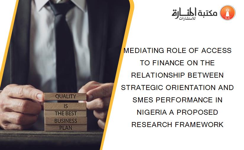 MEDIATING ROLE OF ACCESS TO FINANCE ON THE RELATIONSHIP BETWEEN STRATEGIC ORIENTATION AND SMES PERFORMANCE IN NIGERIA A PROPOSED RESEARCH FRAMEWORK