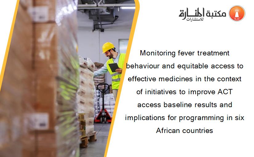 Monitoring fever treatment behaviour and equitable access to effective medicines in the context of initiatives to improve ACT access baseline results and implications for programming in six African countries