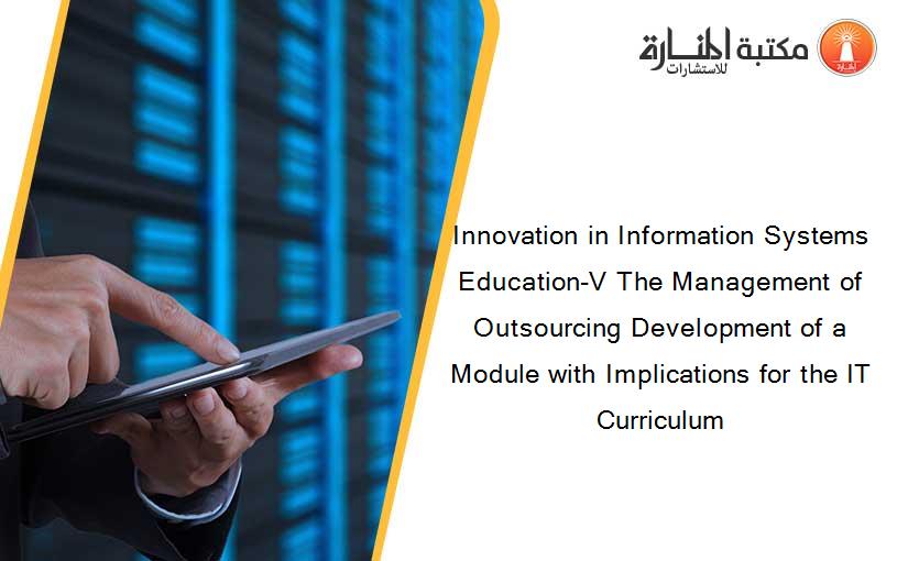 Innovation in Information Systems Education-V The Management of Outsourcing Development of a Module with Implications for the IT Curriculum