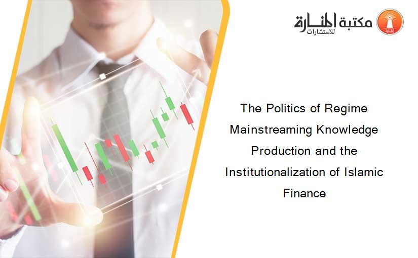 The Politics of Regime Mainstreaming Knowledge Production and the Institutionalization of Islamic Finance